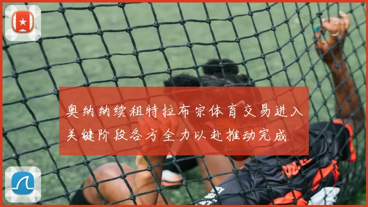 奥纳纳续租特拉布宗体育交易进入关键阶段各方全力以赴推动完成