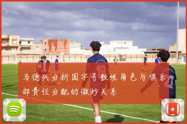 马德兴分析国字号教练角色与俱乐部责任分配的微妙关系