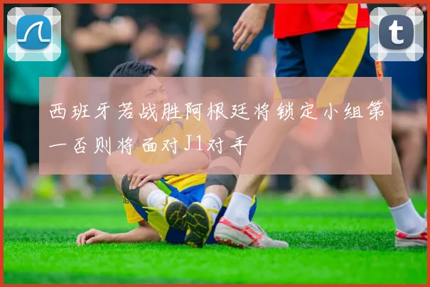 西班牙若战胜阿根廷将锁定小组第一否则将面对J1对手