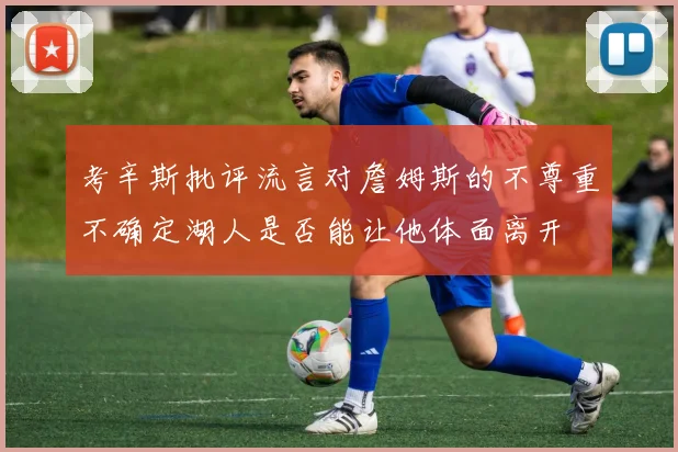 考辛斯批评流言对詹姆斯的不尊重不确定湖人是否能让他体面离开