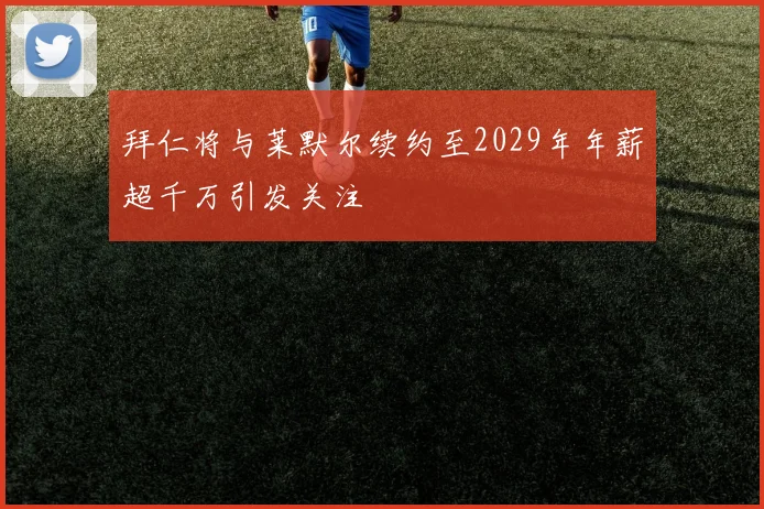 拜仁将与莱默尔续约至2029年年薪超千万引发关注
