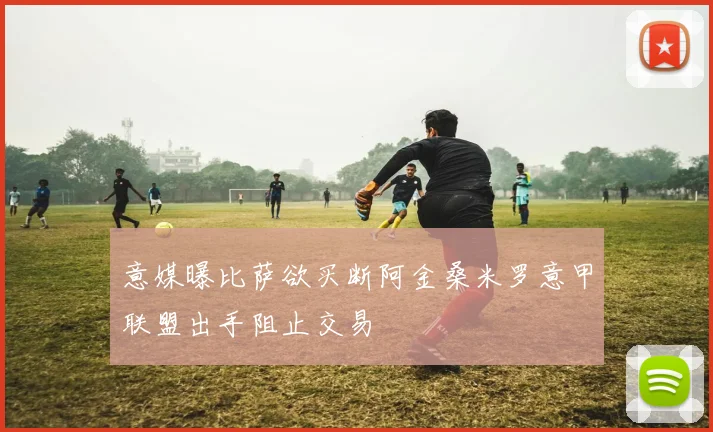 意媒曝比萨欲买断阿金桑米罗意甲联盟出手阻止交易