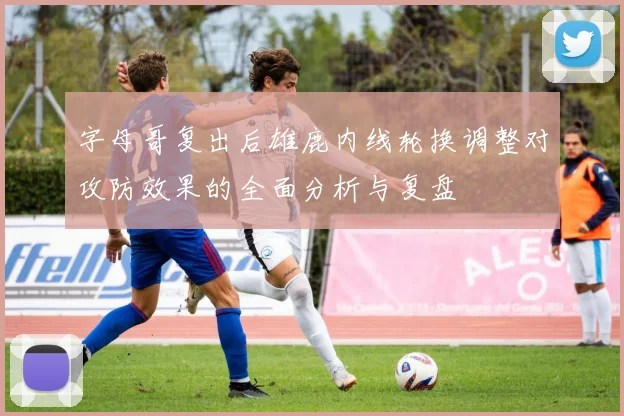 字母哥复出后雄鹿内线轮换调整对攻防效果的全面分析与复盘