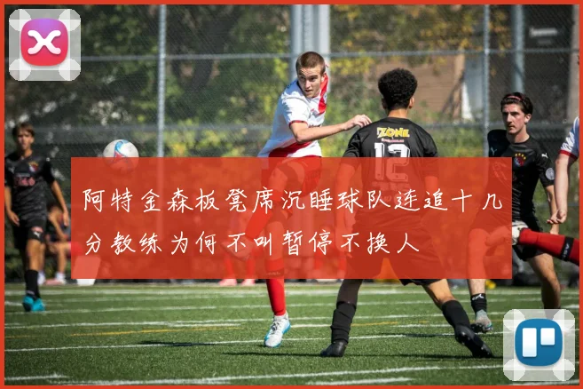 阿特金森板凳席沉睡球队连追十几分教练为何不叫暂停不换人