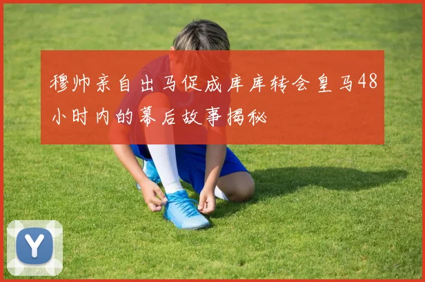 穆帅亲自出马促成库库转会皇马48小时内的幕后故事揭秘