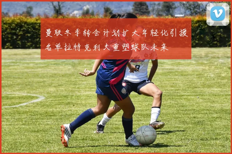曼联冬季转会计划扩大年轻化引援名单拉特克利夫重塑球队未来