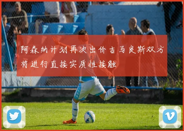 阿森纳计划再次出价吉马良斯双方将进行直接实质性接触