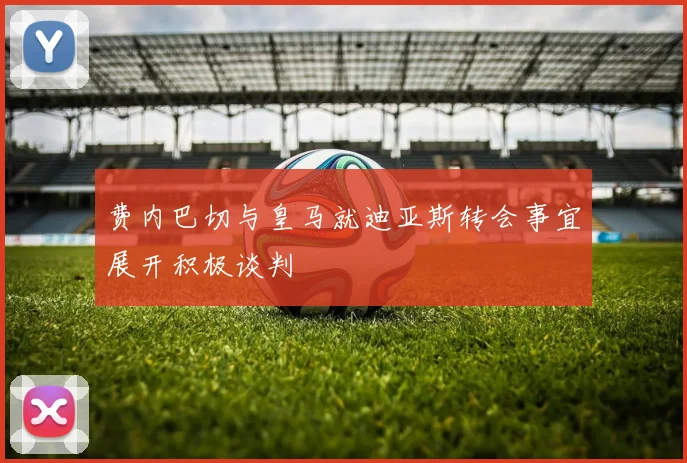 费内巴切与皇马就迪亚斯转会事宜展开积极谈判