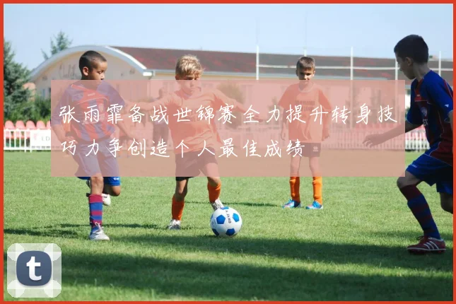 张雨霏备战世锦赛全力提升转身技巧力争创造个人最佳成绩