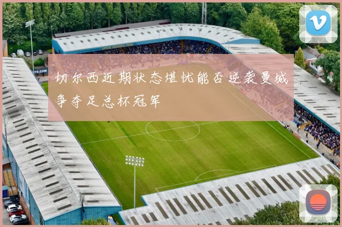 切尔西近期状态堪忧能否逆袭曼城争夺足总杯冠军