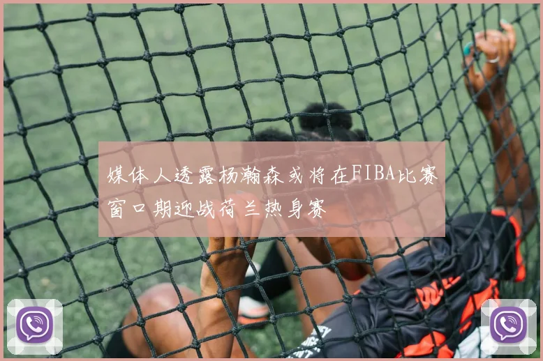 媒体人透露杨瀚森或将在FIBA比赛窗口期迎战荷兰热身赛
