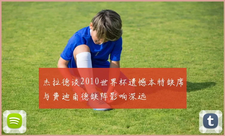 杰拉德谈2010世界杯遗憾本特缺席与费迪南德缺阵影响深远