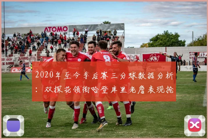 2020年至今季后赛三分球数据分析：双探花领衔哈登库里老詹表现抢眼