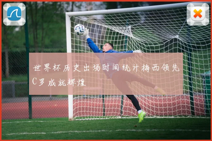 世界杯历史出场时间统计梅西领先C罗成就辉煌