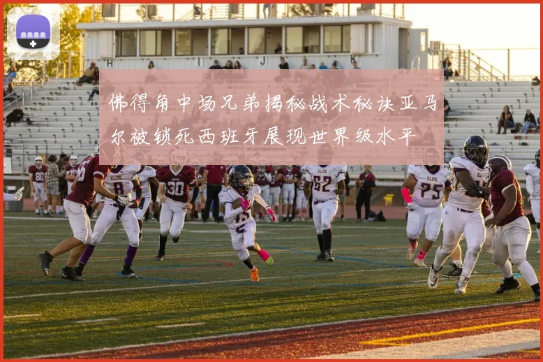 佛得角中场兄弟揭秘战术秘诀亚马尔被锁死西班牙展现世界级水平