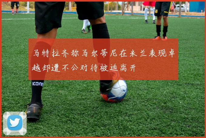 马特拉齐称马尔蒂尼在米兰表现卓越却遭不公对待被迫离开
