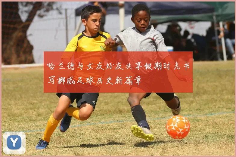 哈兰德与女友好友共享假期时光书写挪威足球历史新篇章