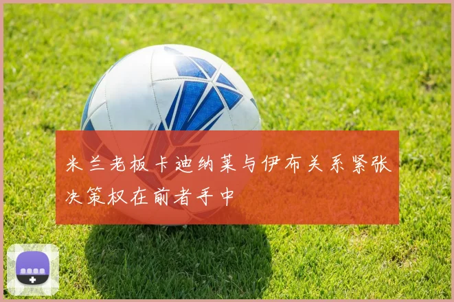 米兰老板卡迪纳莱与伊布关系紧张决策权在前者手中
