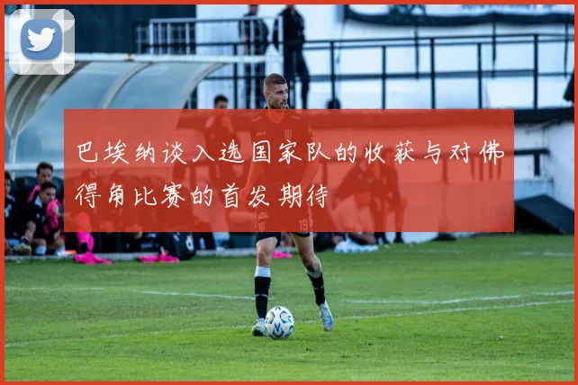 巴埃纳谈入选国家队的收获与对佛得角比赛的首发期待