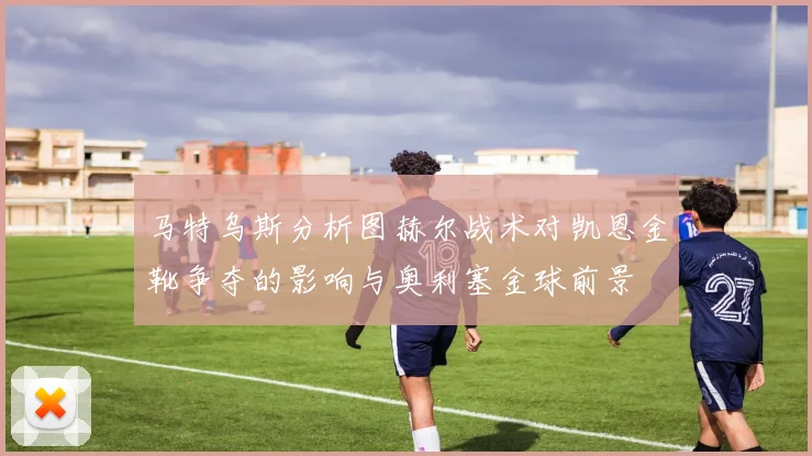马特乌斯分析图赫尔战术对凯恩金靴争夺的影响与奥利塞金球前景