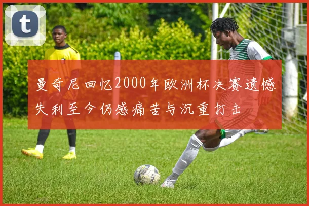 曼奇尼回忆2000年欧洲杯决赛遗憾失利至今仍感痛苦与沉重打击