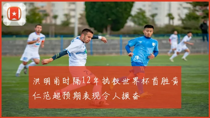 洪明甫时隔12年执教世界杯首胜黄仁范超预期表现令人振奋