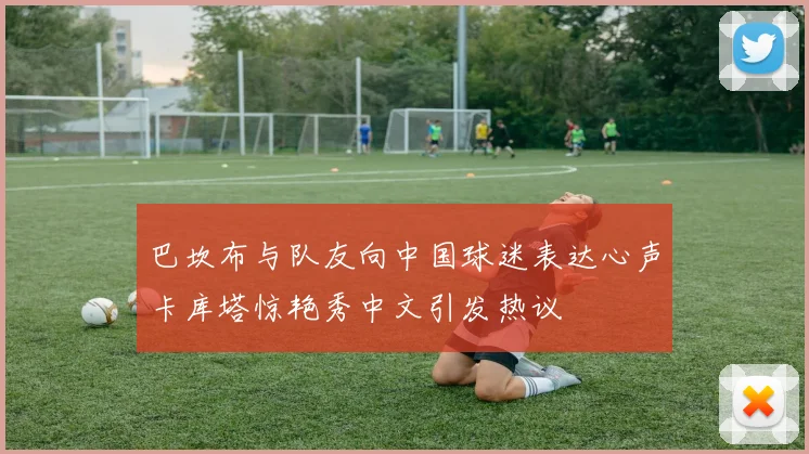 巴坎布与队友向中国球迷表达心声卡库塔惊艳秀中文引发热议