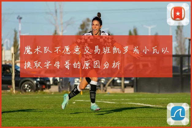 魔术队不愿意交易班凯罗或小瓦以换取字母哥的原因分析
