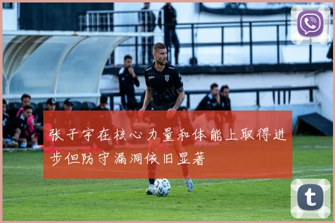 张子宇在核心力量和体能上取得进步但防守漏洞依旧显著