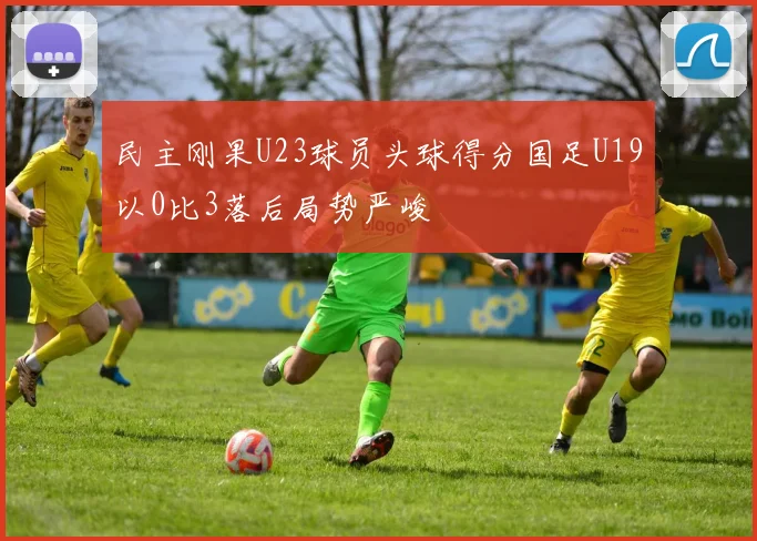 民主刚果U23球员头球得分国足U19以0比3落后局势严峻
