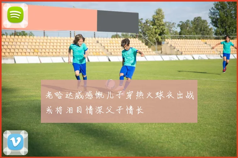 老哈达威感慨儿子穿热火球衣出战或将泪目情深父子情长