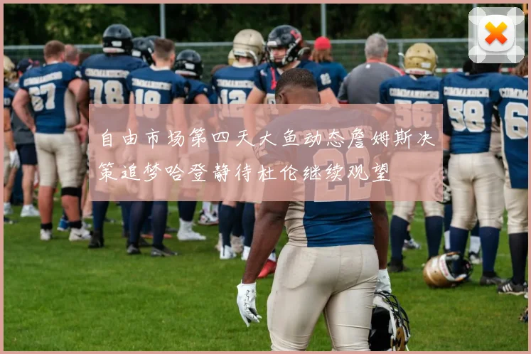 自由市场第四天大鱼动态詹姆斯决策追梦哈登静待杜伦继续观望
