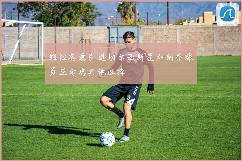 维拉有意引进切尔西新星加纳乔球员正考虑其他选择
