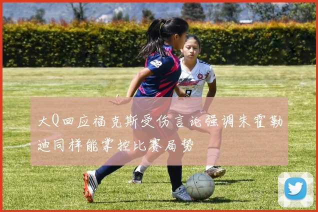 大Q回应福克斯受伤言论强调朱霍勒迪同样能掌控比赛局势