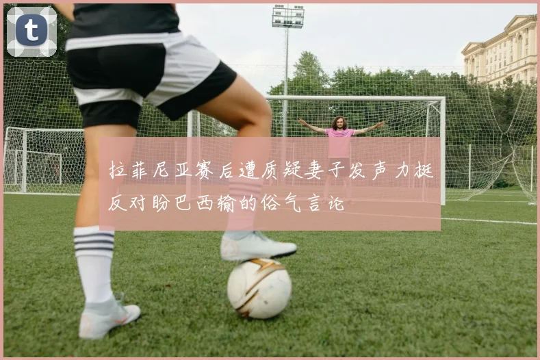 拉菲尼亚赛后遭质疑妻子发声力挺反对盼巴西输的俗气言论